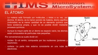 EL ÁTOMO
 La materia está formada por moléculas, y éstas a su vez, por
átomos. El átomo, es la menor porción de materia, átomo significa
(indivisible) es la menor cantidad de un elemento químico que
tiene existencia propia, y que no es posible dividir mediante
procesos químicos.
 Aunque la mayor parte de un átomo es espacio vacío, los átomos
están compuestos de partículas más pequeñas.
Por conveniencia se suele dividir en:
 núcleo: En el centro, compuesta por los nucleones (protones y
neutrones).
 corteza: La parte más externa consistente en una nube de
electrones.
Especialista: Juan Carlos Castillo Sánchez
 