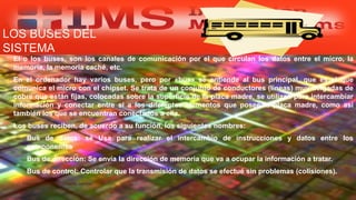 LOS BUSES DEL
SISTEMA
 El o los buses, son los canales de comunicación por el que circulan los datos entre el micro, la
memoria, la memoria caché, etc.
 En el ordenador hay varios buses, pero por «bus» se entiende al bus principal, que es el que
comunica el micro con el chipset. Se trata de un conjunto de conductores (líneas) muy delgadas de
cobre que están fijas, colocadas sobre la superficie de la placa madre, se utilizan para intercambiar
información y conectar entre sí a los diferentes elementos que posee la placa madre, como así
también los que se encuentran conectados a ella.
 Los buses reciben, de acuerdo a su función, los siguientes nombres:
 Bus de datos: sé Usa para realizar el intercambio de instrucciones y datos entre los
componentes
 Bus de dirección: Se envía la dirección de memoria que va a ocupar la información a tratar.
 Bus de control: Controlar que la transmisión de datos se efectué sin problemas (colisiones).
Especialista: Juan Carlos Castillo Sánchez
 