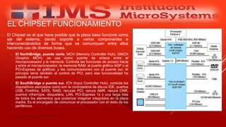 EL CHIPSET FUNCIONAMIENTO
 El Chipset es el que hace posible que la placa base funcione como
eje del sistema, dando soporte a varios componentes e
interconectándolos de forma que se comuniquen entre ellos
haciendo uso de diversos buses.
 El NorthBridge, puente norte, MCH (Memory Controller Hub), GMCH
(Graphic MCH), se usa como puente de enlace entre el
microprocesador y la memoria. Controla las funciones de acceso hacia
y entre el microprocesador, la memoria RAM, el puerto gráfico AGP o el
PCI-Express de gráficos, y las comunicaciones con el puente sur. Al
principio tenía también el control de PCI, pero esa funcionalidad ha
pasado al puente sur.
 El SouthBridge o puente sur, ICH (Input Controller Hub), controla los
dispositivos asociados como son la controladora de discos IDE, puertos
USB, FireWire, SATA, RAID, ranuras PCI, ranura AMR, ranura CNR,
puertos infrarrojos, disquetera, LAN, PCI-Express 1x y una larga lista
de todos los elementos que podamos imaginar integrados en la placa
madre. Es el encargado de comunicar el procesador con el resto de los
periféricos.
Especialista: Juan Carlos Castillo Sánchez
 