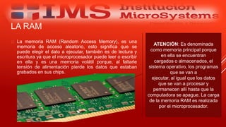 LA RAM
 La memoria RAM (Random Access Memory), es una
memoria de acceso aleatorio, esto significa que se
puede elegir el dato a ejecutar, también es de lectura y
escritura ya que el microprocesador puede leer o escribir
en ella y es una memoria volátil porque, al faltarle
tensión de alimentación pierde los datos que estaban
grabados en sus chips.
Especialista: Juan Carlos Castillo Sánchez
ATENCIÓN: Es denominada
como memoria principal porque
en ella se encuentran
cargados o almacenados, el
sistema operativo, los programas
que se van a
ejecutar, al igual que los datos
que se van a procesar y
permanecen allí hasta que la
computadora se apague. La carga
de la memoria RAM es realizada
por el microprocesador.
 