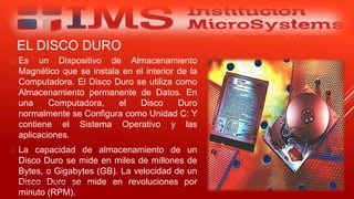 EL DISCO DURO
 Es un Dispositivo de Almacenamiento
Magnético que se instala en el interior de la
Computadora. El Disco Duro se utiliza como
Almacenamiento permanente de Datos. En
una Computadora, el Disco Duro
normalmente se Configura como Unidad C: Y
contiene el Sistema Operativo y las
aplicaciones.
 La capacidad de almacenamiento de un
Disco Duro se mide en miles de millones de
Bytes, o Gigabytes (GB). La velocidad de un
Disco Duro se mide en revoluciones por
minuto (RPM).
Especialista: Juan Carlos Castillo Sánchez
 