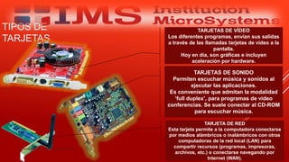 TIPOS DE
TARJETAS
Especialista: Juan Carlos Castillo Sánchez
TARJETAS DE SONIDO
Permiten escuchar música y sonidos al
ejecutar las aplicaciones.
Es conveniente que admitan la modalidad
‘full duplex’, para programas de video
conferencias. Se suele conectar al CD-ROM
para escuchar música.
TARJETA DE RED
Esta tarjeta permite a la computadora conectarse
por medios alámbricos o inalámbricos con otras
computadoras de la red local (LAN) para
compartir recursos (programas, impresoras,
archivos, etc.) o conectarse navegando por
Internet (WAN).
TARJETAS DE VÍDEO
Los diferentes programas, envían sus salidas
a través de las llamadas tarjetas de vídeo a la
pantalla.
Hoy en día, son gráficas e incluyen
aceleración por hardware.
 