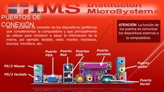 PUERTOS DE
CONEXIÓN son los puertos de conexión de los dispositivos periféricos
que complementan la computadora y que principalmente
se utilizan para introducir o sacar la información de la
misma, por ejemplo: teclado, ratón, monitor, impresora,
bocinas, micrófono, etc.
Especialista: Juan Carlos Castillo Sánchez
ATENCIÓN: La función de
los puertos es comunicar
los dispositivos externos a
la computadora.
PS/2 Mouse
PS/2 teclado
Puerto
paralelo
Puerto
audio
Puerto
VGA
Puerto
Red
Puertos
USB
Puerto
Serial
 