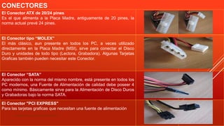 CONECTORES
Especialista: Juan Carlos Castillo Sánchez
El Conector ATX de 20/24 pines
Es el que alimenta a la Placa Madre, antiguamente de 20 pines, la
norma actual prevé 24 pines.
El Conector tipo “MOLEX”
El más clásico, aun presente en todos los PC, a veces utilizado
directamente en la Placa Madre (MSI), sirve para conectar el Disco
Duro y unidades de todo tipo (Lectora, Grabadora). Algunas Tarjetas
Graficas también pueden necesitar este Conector.
El Conector “SATA”
Aparecido con la norma del mismo nombre, está presente en todos los
PC modernos, una Fuente de Alimentación de calidad debe poseer 4
como mínimo. Básicamente sirve para la Alimentación de Disco Duros
y Grabadoras bajo la norma SATA.
El Conector "PCI EXPRESS"
Para las tarjetas graficas que necesitan una fuente de alimentación
 