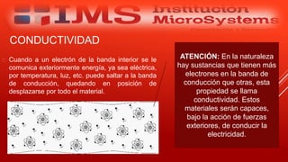 CONDUCTIVIDAD
 Cuando a un electrón de la banda interior se le
comunica exteriormente energía, ya sea eléctrica,
por temperatura, luz, etc. puede saltar a la banda
de conducción, quedando en posición de
desplazarse por todo el material.
Especialista: Juan Carlos Castillo Sánchez
ATENCIÓN: En la naturaleza
hay sustancias que tienen más
electrones en la banda de
conducción que otras, esta
propiedad se llama
conductividad. Estos
materiales serán capaces,
bajo la acción de fuerzas
exteriores, de conducir la
electricidad.
 