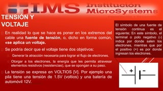  En realidad lo que se hace es poner en los extremos del
cable una fuente de tensión, o, dicho en forma común,
«se aplica un voltaje.
 Se podría decir que el voltaje tiene dos objetivos:
 Generar la atracción necesaria para lograr el flujo de electrones.
 Otorgar a los electrones, la energía que les permita atravesar
elementos resistivos (resistencias), que se opongan a su paso.
 La tensión se expresa en VOLTIOS [V]. Por ejemplo una
pila tiene una tensión de 1.5V (voltios) y una batería de
automóvil 12V.Especialista: Juan Carlos Castillo Sánchez
TENSIÓN Y
VOLTAJE El símbolo de una fuente de
tensión continua es el
siguiente; En este símbolo, el
terminal o polo negativo (-)
indica por donde salen los
electrones, mientras que por
el positivo (+) es por donde
ingresan los electrones.
 