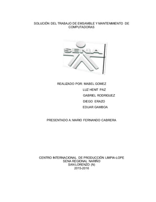 SOLUCIÓN DEL TRABAJO DE EMSAMBLE Y MANTENIMIENTO DE
COMPUTADORAS
REALIZADO POR: MABEL GOMEZ
LUZ HENIT PAZ
GABRIEL RODRIGUEZ
DIEGO ERAZO
EDUAR GAMBOA
PRESENTADO A: MARIO FERNANDO CABRERA
CENTRO INTERNACIONAL DE PRODUCCIÓN LIMPIA-LOPE
SENA REGIONAL NARIÑO
SAN LORENZO (N)
2015-2016
 