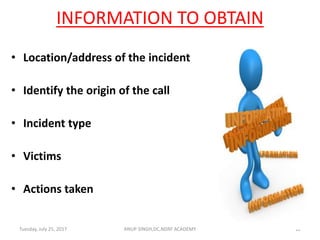 INFORMATION TO OBTAIN
• Location/address of the incident
• Identify the origin of the call
• Incident type
• Victims
• Actions taken
ANUP SINGH,DC,NDRF ACADEMY 12Tuesday, July 25, 2017
 