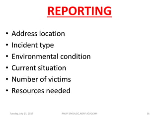 REPORTING
• Address location
• Incident type
• Environmental condition
• Current situation
• Number of victims
• Resources needed
Tuesday, July 25, 2017 16ANUP SINGH,DC,NDRF ACADEMY
 