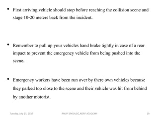 • First arriving vehicle should stop before reaching the collision scene and
stage 10-20 meters back from the incident.
• Remember to pull up your vehicles hand brake tightly in case of a rear
impact to prevent the emergency vehicle from being pushed into the
scene.
• Emergency workers have been run over by there own vehicles because
they parked too close to the scene and their vehicle was hit from behind
by another motorist.
ANUP SINGH,DC,NDRF ACADEMY 19Tuesday, July 25, 2017
 