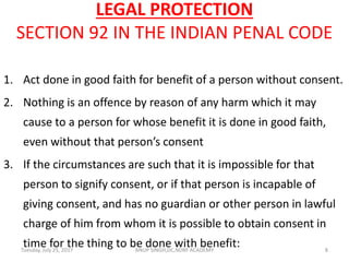 LEGAL PROTECTION
SECTION 92 IN THE INDIAN PENAL CODE
1. Act done in good faith for benefit of a person without consent.
2. Nothing is an offence by reason of any harm which it may
cause to a person for whose benefit it is done in good faith,
even without that person’s consent
3. If the circumstances are such that it is impossible for that
person to signify consent, or if that person is incapable of
giving consent, and has no guardian or other person in lawful
charge of him from whom it is possible to obtain consent in
time for the thing to be done with benefit:Tuesday, July 25, 2017 8ANUP SINGH,DC,NDRF ACADEMY
 
