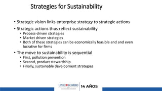Strategies for Sustainability
• Strategic vision links enterprise strategy to strategic actions
• Strategic actions thus reflect sustainability
• Process-driven strategies
• Market driven strategies
• Both of these strategies can be economically feasible and and even
lucrative for firms
• The move to sustainability is sequential
• First, pollution prevention
• Second, product stewardship
• Finally, sustainable development strategies
 
