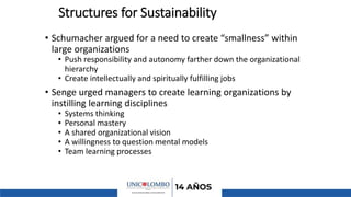 Structures for Sustainability
• Schumacher argued for a need to create “smallness” within
large organizations
• Push responsibility and autonomy farther down the organizational
hierarchy
• Create intellectually and spiritually fulfilling jobs
• Senge urged managers to create learning organizations by
instilling learning disciplines
• Systems thinking
• Personal mastery
• A shared organizational vision
• A willingness to question mental models
• Team learning processes
 