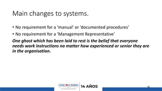 Main changes to systems.
• No requirement for a ‘manual’ or ‘documented procedures’
• No requirement for a ‘Management Representative’
One ghost which has been laid to rest is the belief that everyone
needs work instructions no matter how experienced or senior they are
in the organisation.
18
 