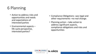 6 Planning
• Action to address risks and
opportunities and needs
and expectations of
interested parties
• Environmental aspects –
life cycle perspective,
interested parties?
• Compliance Obligations- was legal and
other requirements –no real change.
• Planning action – take action to
address significant aspects,
compliance obligations and risks and
opportunities
26
 