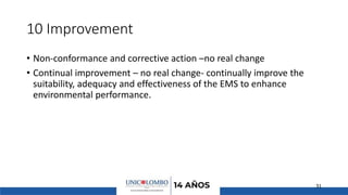 10 Improvement
• Non-conformance and corrective action –no real change
• Continual improvement – no real change- continually improve the
suitability, adequacy and effectiveness of the EMS to enhance
environmental performance.
31
 