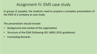 Assignment IV: EMS case study
In groups (2 people), the students need to prepare a complete presentation of
the ESM of a company as case study.
The presentation should include:
• Background and context of the organization
• Structure of the ESM (Following ISO 14001:2015 guidelines)
• Concluding Remarks
 