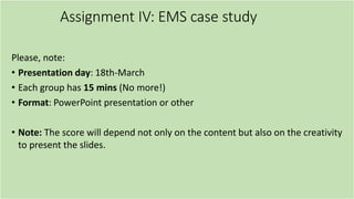 Assignment IV: EMS case study
Please, note:
• Presentation day: 18th-March
• Each group has 15 mins (No more!)
• Format: PowerPoint presentation or other
• Note: The score will depend not only on the content but also on the creativity
to present the slides.
 