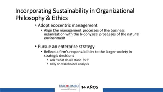 Incorporating Sustainability in Organizational
Philosophy & Ethics
• Adopt ecocentric management
• Align the management processes of the business
organization with the biophysical processes of the natural
environment
• Pursue an enterprise strategy
• Reflect a firm’s responsibilities to the larger society in
strategic decisions
• Ask “what do we stand for?”
• Rely on stakeholder analysis
 