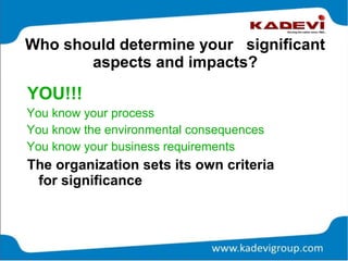 Who should determine your significant
aspects and impacts?
YOU!!!
You know your process
You know the environmental consequences
You know your business requirements
The organization sets its own criteria
for significance
 