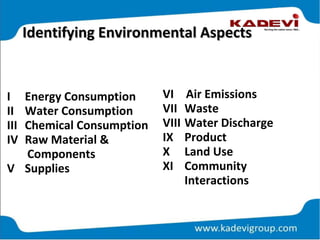Identifying Environmental AspectsIdentifying Environmental Aspects
I Energy Consumption
II Water Consumption
III Chemical Consumption
IV Raw Material &
Components
V Supplies
VI Air Emissions
VII Waste
VIII Water Discharge
IX Product
X Land Use
XI Community
Interactions
 