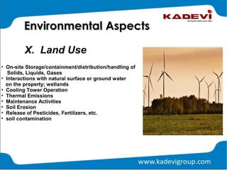 X. Land Use
Environmental AspectsEnvironmental Aspects
• On-site Storage/containment/distribution/handling of
Solids, Liquids, Gases
• Interactions with natural surface or ground water
on the property; wetlands
• Cooling Tower Operation
• Thermal Emissions
• Maintenance Activities
• Soil Erosion
• Release of Pesticides, Fertilizers, etc.
• soil contamination
 