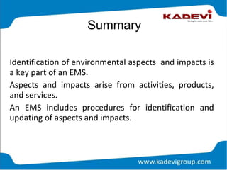 Summary
Identification of environmental aspects and impacts is
a key part of an EMS.
Aspects and impacts arise from activities, products,
and services.
An EMS includes procedures for identification and
updating of aspects and impacts.
 