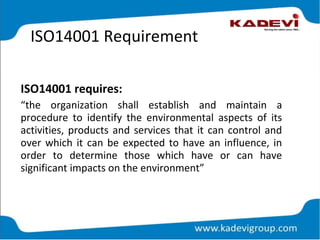ISO14001 Requirement
ISO14001 requires:
“the organization shall establish and maintain a
procedure to identify the environmental aspects of its
activities, products and services that it can control and
over which it can be expected to have an influence, in
order to determine those which have or can have
significant impacts on the environment”
 