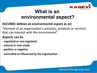 What is an
environmental aspect?
ISO14001 defines an environmental aspect as an:
“element of an organization’s activities, products or services
that can interact with the environment”
Aspects can be
- regulated or non-regulated
- natural or man-made
- positive or negative
- controlled or influenced by the organization
 