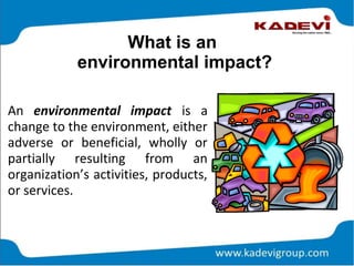 What is an
environmental impact?
An environmental impact is a
change to the environment, either
adverse or beneficial, wholly or
partially resulting from an
organization’s activities, products,
or services.
 