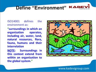 Define “Environment”
ISO14001 defines the
environment as:
“surroundings in which an
organization operates,
including air, water, land,
natural resources, flora,
fauna, humans and their
interrelation
NOTE: Surroundings in
this context extend from
within an organization to
the global system.”
 