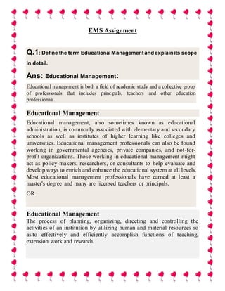 EMS Assignment
Q.1: Define the term EducationalManagementand explain its scope
in detail.
Ans: Educational Management:
Educational management is both a field of academic study and a collective group
of professionals that includes principals, teachers and other education
professionals.
Educational Management
Educational management, also sometimes known as educational
administration, is commonly associated with elementary and secondary
schools as well as institutes of higher learning like colleges and
universities. Educational management professionals can also be found
working in governmental agencies, private companies, and not-for-
profit organizations. Those working in educational management might
act as policy-makers, researchers, or consultants to help evaluate and
develop ways to enrich and enhance the educational system at all levels.
Most educational management professionals have earned at least a
master's degree and many are licensed teachers or principals.
OR
Educational Management
The process of planning, organizing, directing and controlling the
activities of an institution by utilizing human and material resources so
as to effectively and efficiently accomplish functions of teaching,
extension work and research.
 