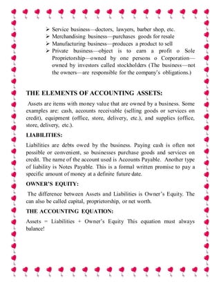  Service business—doctors, lawyers, barber shop, etc.
 Merchandising business—purchases goods for resale
 Manufacturing business—produces a product to sell
 Private business—object is to earn a profit o Sole
Proprietorship—owned by one persons o Corporation—
owned by investors called stockholders (The business—not
the owners—are responsible for the company’s obligations.)
THE ELEMENTS OF ACCOUNTING ASSETS:
Assets are items with money value that are owned by a business. Some
examples are: cash, accounts receivable (selling goods or services on
credit), equipment (office, store, delivery, etc.), and supplies (office,
store, delivery, etc.).
LIABILITIES:
Liabilities are debts owed by the business. Paying cash is often not
possible or convenient, so businesses purchase goods and services on
credit. The name of the account used is Accounts Payable. Another type
of liability is Notes Payable. This is a formal written promise to pay a
specific amount of money at a definite future date.
OWNER’S EQUITY:
The difference between Assets and Liabilities is Owner’s Equity. The
can also be called capital, proprietorship, or net worth.
THE ACCOUNTING EQUATION:
Assets = Liabilities + Owner’s Equity This equation must always
balance!
 