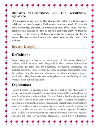 BUSINESS TRANSACTIONS AND THE ACCOUNTING
EQUATION:
A transaction is any activity that changes the value of a firm’s assets,
liabilities, or owner’s equity. Each transaction has a dual effect on the
basic accounting elements. A transaction may affect more than two
accounts in a transaction. This is called a combined entry. Withdrawal
(Drawing) is the removal of business assets for personal use by the
owner. This transaction decreases the asset taken and the value of the
business.
Record Keeping
Definition:
Record keeping in school is the maintenance of information about each
student, which includes basic biographical data, contact information,
educational progress and modifications, attendance, discipline, and
medical concerns. These records not only document information about
the student, they also contain information on which a school is judged
and funded. Many laws exist concerning the use and availability of these
records to non-school personnel.
Explanation:
Record keeping in education is a very big part of the "business" of
school, as accurate records keep educators accountable and facilitate the
transfer of students, who are less likely to finish school in the system in
which they started than they were years ago. Accurate biographical
information, transcripts, medical records and special needs modifications
must be transferred with a student from school to school, whether the
school is within or outside the student's previous system. Decisions
about a child's future education are often made based on school records,
stressing the need for accuracy. Because of the Family Educational
 
