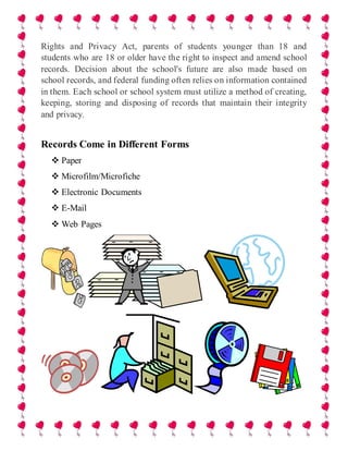 Rights and Privacy Act, parents of students younger than 18 and
students who are 18 or older have the right to inspect and amend school
records. Decision about the school's future are also made based on
school records, and federal funding often relies on information contained
in them. Each school or school system must utilize a method of creating,
keeping, storing and disposing of records that maintain their integrity
and privacy.
Records Come in Different Forms
 Paper
 Microfilm/Microfiche
 Electronic Documents
 E-Mail
 Web Pages
 