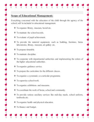Scope of Educational Management:
Everything concerned with the education of the child through the agency of the
school, will be included in educational management.
 To organize library, museum, hostel etc.
 To maintain the schoolrecords.
 To evaluate of pupil achievement.
 To provide the material equipment, such as building, furniture, farms
laboratories, library, museum, art gallery etc.
 To prepare timetable.
 To maintain discipline.
 To cooperate with departmental authorities and implementing the orders of
the higher educational authorities.
 To organize guidance service.
 To prepare the curriculum for the different classes.
 To organize a systematic co-curricular programme.
 To supervise schoolwork.
 To organize exhibitions and museums.
 To coordinate the work of home, schooland community.
 To provide various auxiliary services like mid-day meals, school uniform,
textbooks etc.
 To organize health and physical education.
 To finance and budget.
 