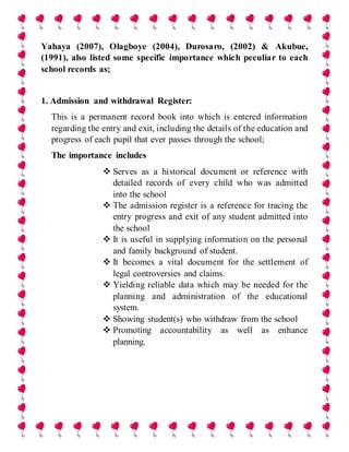 Yahaya (2007), Olagboye (2004), Durosaro, (2002) & Akubue,
(1991), also listed some specific importance which peculiar to each
school records as;
1. Admission and withdrawal Register:
This is a permanent record book into which is entered information
regarding the entry and exit, including the details of the education and
progress of each pupil that ever passes through the school;
The importance includes
 Serves as a historical document or reference with
detailed records of every child who was admitted
into the school
 The admission register is a reference for tracing the
entry progress and exit of any student admitted into
the school
 It is useful in supplying information on the personal
and family background of student.
 It becomes a vital document for the settlement of
legal controversies and claims.
 Yielding reliable data which may be needed for the
planning and administration of the educational
system.
 Showing student(s) who withdraw from the school
 Promoting accountability as well as enhance
planning.
 