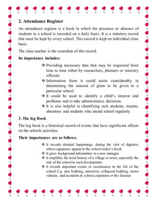 2. Attendance Register
An attendance register is a book in which the presence or absence of
students in a school is recorded on a daily basis. It is a statutory record
that must be kept by every school. This record is kept on individual class
basis.
The class teacher is the custodian of this record.
Its importance includes:
 Providing necessary data that may be requested from
time to time either by researchers, planners or ministry
officials
 Information from it could assist considerably in
determining the amount of grant to be given to a
particular school.
 It could be used to identify a child’s interest and
problems and to take administrative decisions.
 It is also helpful in identifying sick students, truants,
absentees and students who attend school regularly.
3. The log Book
The log book is a historical record of events that have significant effects
on the schools activities.
Their importances are as follows;
 It records detailed happenings, during the visit of dignities
whose signatures appear in the schoolvisitor’s book
 It gives background information to a new manager.
 It amplifies the local history of a village or town, especially the
role of the school in such development.
 It reveals important events or occurrences in the life of the
school E.g. new building, rainstorm, collapsed building, motor
vehicles, and accidents in school, expulsion or fire disaster.
 