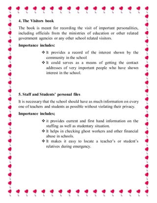 4. The Visitors book
The book is meant for recording the visit of important personalities,
including officials from the ministries of education or other related
government agencies or any other school related visitors.
Importance includes:
 It provides a record of the interest shown by the
community in the school
 It could serves as a means of getting the contact
addresses of very important people who have shown
interest in the school.
5. Staff and Students’ personal files
It is necessary that the school should have as much information on every
one of teachers and students as possible without violating their privacy.
Importance includes;
 it provides current and first hand information on the
staffing as well as studentary situation.
 It helps in checking ghost workers and other financial
abuse in schools.
 It makes it easy to locate a teacher’s or student’s
relatives during emergency.
 