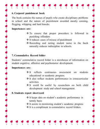 6. Corporal punishment book
The book contains the names of pupils who create disciplinary problems
in school and the nature of punishment awarded mostly canning,
flogging, whipping and hard knocks.
Importances are:
 To ensure that proper procedure is followed in
punishing offenders
 It reduces cases of misuse of punishment
 Recording and noting student name in the book
naturally reduces indiscipline in schools.
7. Commulative Record folder
Students’ commulative record folder is a storehouse of information on
student cognitive, affective and psychomotor development.
Importances are:
 It reflects continuous assessment on students
educational or academic progress.
 It also reflect students performance in extracurricular
activities
 It could be useful by researchers on both child
development study and school management.
8. Students report sheet/card
 It keeps data on student’s academic performance in
termly basis
 It assists in monitoring student’s academic progress
 It is a compliment to commulative record folders.
 