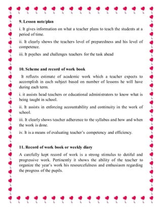 9. Lesson note/plan
i. It gives information on what a teacher plans to teach the students at a
period of time.
ii. It clearly shows the teachers level of preparedness and his level of
competence.
iii. It psyches and challenges teachers for the task ahead
10. Scheme and record of work book
It reflects estimate of academic work which a teacher expects to
accomplish in each subject based on number of lessons he will have
during each term.
i. it assists head teachers or educational administrators to know what is
being taught in school.
ii. It assists in enforcing accountability and continuity in the work of
school.
iii. It clearly shows teacher adherence to the syllabus and how and when
the work is done.
iv. It is a means of evaluating teacher’s competency and efficiency.
11. Record of work book or weekly diary
A carefully kept record of work is a strong stimulus to dutiful and
progressive work. Pertinently it shows the ability of the teacher to
organize the year’s work his resourcefulness and enthusiasm regarding
the progress of the pupils.
 