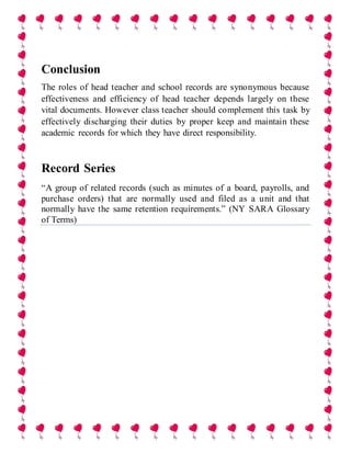 Conclusion
The roles of head teacher and school records are synonymous because
effectiveness and efficiency of head teacher depends largely on these
vital documents. However class teacher should complement this task by
effectively discharging their duties by proper keep and maintain these
academic records for which they have direct responsibility.
Record Series
“A group of related records (such as minutes of a board, payrolls, and
purchase orders) that are normally used and filed as a unit and that
normally have the same retention requirements.” (NY SARA Glossary
of Terms)
 