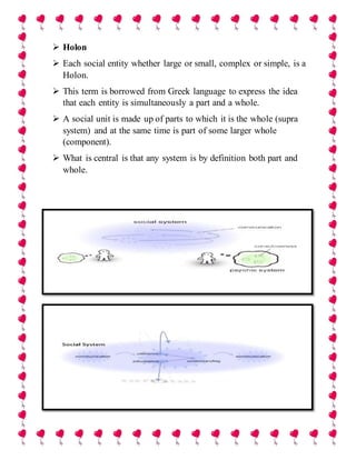  Holon
 Each social entity whether large or small, complex or simple, is a
Holon.
 This term is borrowed from Greek language to express the idea
that each entity is simultaneously a part and a whole.
 A social unit is made up of parts to which it is the whole (supra
system) and at the same time is part of some larger whole
(component).
 What is central is that any system is by definition both part and
whole.
 