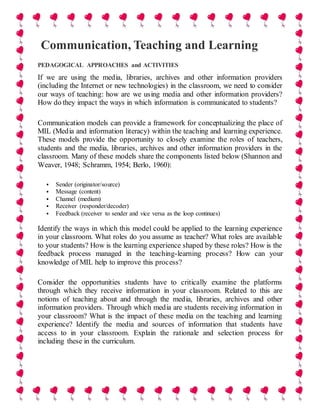 Communication, Teaching and Learning
PEDAGOGICAL APPROACHES and ACTIVITIES
If we are using the media, libraries, archives and other information providers
(including the Internet or new technologies) in the classroom, we need to consider
our ways of teaching: how are we using media and other information providers?
How do they impact the ways in which information is communicated to students?
Communication models can provide a framework for conceptualizing the place of
MIL (Media and information literacy) within the teaching and learning experience.
These models provide the opportunity to closely examine the roles of teachers,
students and the media, libraries, archives and other information providers in the
classroom. Many of these models share the components listed below (Shannon and
Weaver, 1948; Schramm, 1954; Berlo, 1960):
 Sender (originator/source)
 Message (content)
 Channel (medium)
 Receiver (responder/decoder)
 Feedback (receiver to sender and vice versa as the loop continues)
Identify the ways in which this model could be applied to the learning experience
in your classroom. What roles do you assume as teacher? What roles are available
to your students? How is the learning experience shaped by these roles? How is the
feedback process managed in the teaching-learning process? How can your
knowledge of MIL help to improve this process?
Consider the opportunities students have to critically examine the platforms
through which they receive information in your classroom. Related to this are
notions of teaching about and through the media, libraries, archives and other
information providers. Through which media are students receiving information in
your classroom? What is the impact of these media on the teaching and learning
experience? Identify the media and sources of information that students have
access to in your classroom. Explain the rationale and selection process for
including these in the curriculum.
 