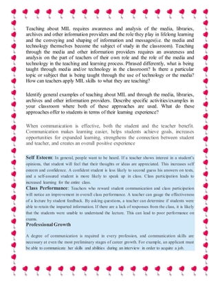 Teaching about MIL requires awareness and analysis of the media, libraries,
archives and other information providers and the role they play in lifelong learning
and the conveying and shaping of information and messages(i.e. the media and
technology themselves become the subject of study in the classroom). Teaching
through the media and other information providers requires an awareness and
analysis on the part of teachers of their own role and the role of the media and
technology in the teaching and learning process. Phrased differently, what is being
taught through media and/or technology in the classroom? Is there a particular
topic or subject that is being taught through the use of technology or the media?
How can teachers apply MIL skills to what they are teaching?
Identify general examples of teaching about MIL and through the media, libraries,
archives and other information providers. Describe specific activities/examples in
your classroom where both of these approaches are used. What do these
approaches offer to students in terms of their learning experience?
When communication is effective, both the student and the teacher benefit.
Communication makes learning easier, helps students achieve goals, increases
opportunities for expanded learning, strengthens the connection between student
and teacher, and creates an overall positive experience
Self Esteem: In general, people want to be heard. If a teacher shows interest in a student’s
opinions, that student will feel that their thoughts or ideas are appreciated. This increases self
esteem and confidence. A confident student is less likely to second guess his answers on tests,
and a self-assured student is more likely to speak up in class. Class participation leads to
increased learning for the entire class.
Class Performance: Teachers who reward student communication and class participation
will notice an improvement in overall class performance. A teacher can gauge the effectiveness
of a lecture by student feedback. By asking questions, a teacher can determine if students were
able to retain the imparted information. If there are a lack of responses from the class, it is likely
that the students were unable to understand the lecture. This can lead to poor performance on
exams.
Professional Growth
A degree of communication is required in every profession, and communication skills are
necessary at even the most preliminary stages of career growth. For example, an applicant must
be able to communicate her skills and abilities during an interview in order to acquire a job.
 