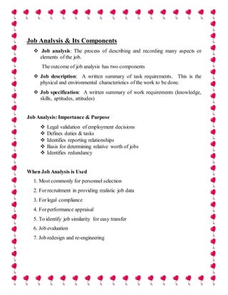 Job Analysis & Its Components
 Job analysis: The process of describing and recording many aspects or
elements of the job.
The outcome of job analysis has two components
 Job description: A written summary of task requirements. This is the
physical and environmental characteristics of the work to be done.
 Job specification: A written summary of work requirements (knowledge,
skills, aptitudes, attitudes)
Job Analysis: Importance & Purpose
 Legal validation of employment decisions
 Defines duties & tasks
 Identifies reporting relationships
 Basis for determining relative worth of jobs
 Identifies redundancy
When Job Analysis is Used
1. Most commonly for personnel selection
2. Forrecruitment in providing realistic job data
3. Forlegal compliance
4. Forperformance appraisal
5. To identify job similarity for easy transfer
6. Job evaluation
7. Job redesign and re-engineering
 