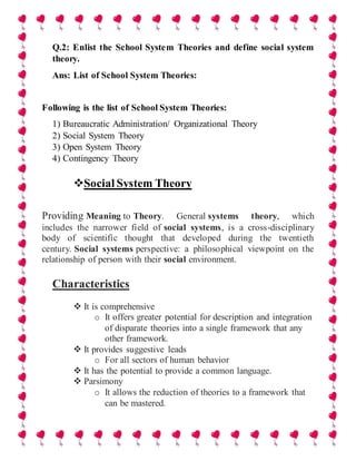 Q.2: Enlist the School System Theories and define social system
theory.
Ans: List of School System Theories:
Following is the list of School System Theories:
1) Bureaucratic Administration/ Organizational Theory
2) Social System Theory
3) Open System Theory
4) Contingency Theory
Social System Theory
Providing Meaning to Theory. General systems theory, which
includes the narrower field of social systems, is a cross-disciplinary
body of scientific thought that developed during the twentieth
century. Social systems perspective: a philosophical viewpoint on the
relationship of person with their social environment.
Characteristics
 It is comprehensive
o It offers greater potential for description and integration
of disparate theories into a single framework that any
other framework.
 It provides suggestive leads
o For all sectors of human behavior
 It has the potential to provide a common language.
 Parsimony
o It allows the reduction of theories to a framework that
can be mastered.
 