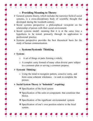 o Providing Meaning to Theory
 General systems theory, which includes the narrower field of social
systems, is a cross-disciplinary body of scientific thought that
developed during the twentieth century.
 Social systems perspective: a philosophical viewpoint on the
relationship of person with their social environment.
 Social systems model: meaning that it is at the same time a
hypothesis to be tested, primarily through its application to
professional practice.
 Systems perspective provides the best theoretical basis for the
study of human communication.
o Systems/Systemic Thinking
 System:
o A set of things or parts forming a whole.
o A complex unity formed of many often diverse parts subject
to a common plan or serving a common purpose.
 Systemic Thinking:
o Using the mind to recognize pattern, conceive unity, and
form some coherent wholeness – to seek to complete the
picture.
 Social System Theory is “holonistic” requiring:
 Specification of the focal system
 Specification of the units or components that constitute that
Holon.
 Specification of the significant environmental systems
 Specification of one’s own position relative to the focal
system.
 