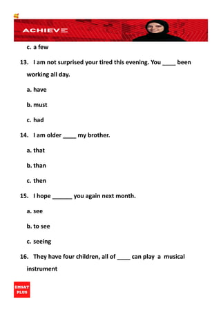 🥰
c. a few
13. I am not surprised your tired this evening. You ____ been
working all day.
a. have
b. must
c. had
14. I am older ____ my brother.
a. that
b. than
c. then
15. I hope ______ you again next month.
a. see
b. to see
c. seeing
16. They have four children, all of ____ can play a musical
instrument
 