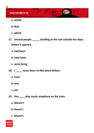🥰
a. whom
b. that
c. which
17. Several people _____ standing in the rain outside the shop
before it opened.
a. had been
b. have been
c. were being
18. I ____ never been to that place before.
a. have
b. was
c. am
19. You ____ play music anywhere on the train.
a. Weren’t
b. Haven’t
c. Mustn’t
 